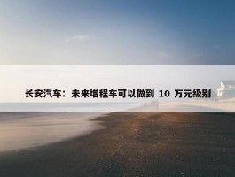 长安汽车：未来增程车可以做到 10 万元级别