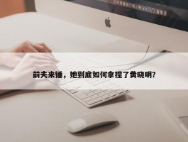 前夫来锤，她到底如何拿捏了黄晓明？