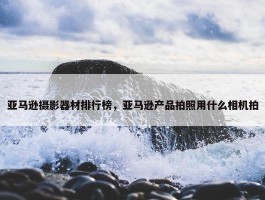 亚马逊摄影器材排行榜，亚马逊产品拍照用什么相机拍