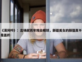 《漠风吟》：出场就抓牢观众眼球，新疆美女的颜值真不是盖的