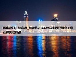 爆出冷门，林高远_林诗栋2-3不敌马来西亚组合无缘亚锦男双四强