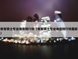 教育硕士专业难度排行榜（教育硕士专业难度排行榜最新）