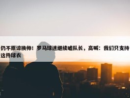 仍不原谅换帅！罗马球迷继续嘘队长，高喊：我们只支持这件球衣