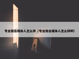 专业做自媒体人怎么样（专业做自媒体人怎么样啊）