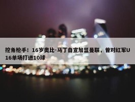 挖角枪手！16岁奥比-马丁自宣加盟曼联，曾对红军U16单场打进10球