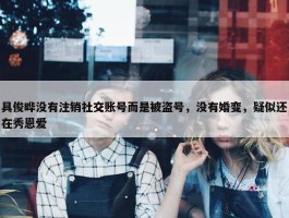 具俊晔没有注销社交账号而是被盗号，没有婚变，疑似还在秀恩爱