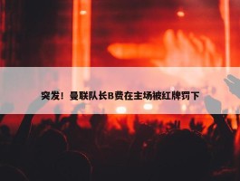 突发！曼联队长B费在主场被红牌罚下