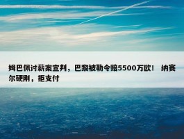 姆巴佩讨薪案宣判，巴黎被勒令赔5500万欧！ 纳赛尔硬刚，拒支付