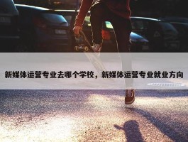 新媒体运营专业去哪个学校，新媒体运营专业就业方向