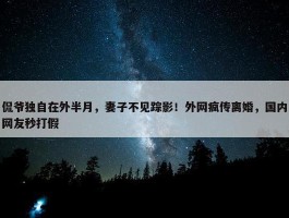 侃爷独自在外半月，妻子不见踪影！外网疯传离婚，国内网友秒打假