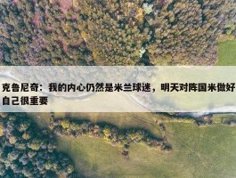 克鲁尼奇：我的内心仍然是米兰球迷，明天对阵国米做好自己很重要