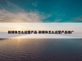 新媒体怎么运营产品 新媒体怎么运营产品推广