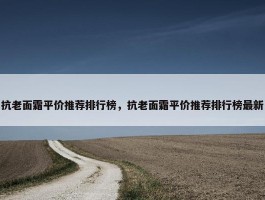 抗老面霜平价推荐排行榜，抗老面霜平价推荐排行榜最新