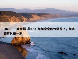 DNF：一晚增幅3件18！旭旭宝宝欧气爆发了，距离圆梦只差一步