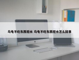 乌龟不吃东西拒水 乌龟不吃东西拒水怎么回事