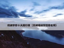 纹绣学校十大排行榜（纹绣培训学校排名榜）