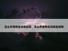 怎么开宠物互动体验馆，怎么开宠物互动体验馆呢