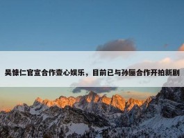 吴慷仁官宣合作壹心娱乐，目前已与孙俪合作开拍新剧