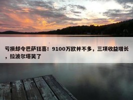 亏损却令巴萨狂喜！9100万欧并不多，三项收益增长，拉波尔塔笑了