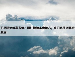 王思聪伦敦喜当爹？网红懒懒小腹微凸，豪门私生活再掀波澜！