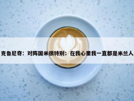 克鲁尼奇：对阵国米很特别；在我心里我一直都是米兰人