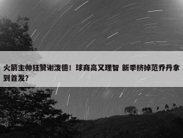 火箭主帅狂赞谢泼德！球商高又理智 新季挤掉范乔丹拿到首发？