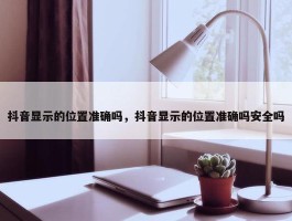 抖音显示的位置准确吗，抖音显示的位置准确吗安全吗