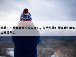 穆勒：不敌强大维拉令人痛心，但战平药厂代表我们走在正确道路上