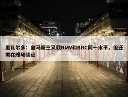 里瓦尔多：皇马新三叉戟BMV和BBC同一水平，但还需在球场验证