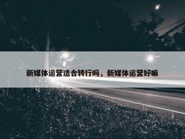 新媒体运营适合转行吗，新媒体运营好嘛