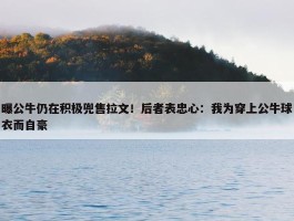 曝公牛仍在积极兜售拉文！后者表忠心：我为穿上公牛球衣而自豪