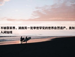 不输张家界，湖南另一处举世罕见的世界自然遗产，美如人间仙境