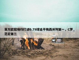 莱万欧冠场均打进0.79球追平梅西并列第一，C罗_范尼第三