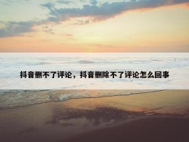 抖音删不了评论，抖音删除不了评论怎么回事