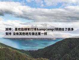 波神：喜欢在绿军打球&amp;球迷给了很多支持 没有其他地方像这里一样