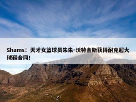 Shams：天才女篮球员朱朱-沃特金斯获得耐克超大球鞋合同！