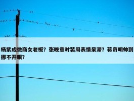 杨紫成微商女老板？张晚意时装周表情呆滞？蒋奇明帅到挪不开眼？