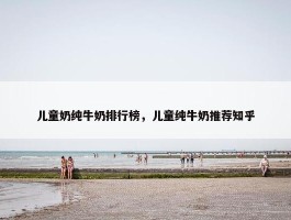 儿童奶纯牛奶排行榜，儿童纯牛奶推荐知乎