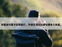 郭富城与妻子伦敦旅行，外貌引发讨论遭吐槽老人味重。