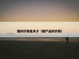 鹿的价格是多少（鹿产品的价格）