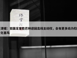 津媒：若国足客胜巴林迎回出线主动权，会有更多动力归化塞鸟