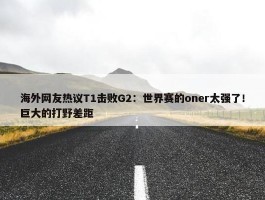 海外网友热议T1击败G2：世界赛的oner太强了！巨大的打野差距