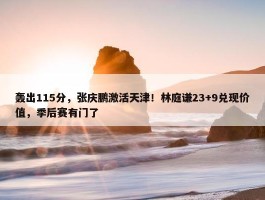 轰出115分，张庆鹏激活天津！林庭谦23+9兑现价值，季后赛有门了