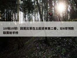 10场10球！因莫比莱在土超迎来第二春，以6球领跑联赛射手榜