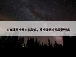 自媒体快手用电脑发吗，快手能用电脑发视频吗