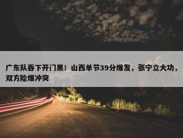 广东队吞下开门黑！山西单节39分爆发，张宁立大功，双方险爆冲突