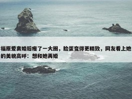 福原爱离婚后瘦了一大圈，脸蛋变得更精致，网友看上她的美貌高呼：想和她再婚