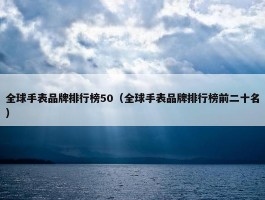 全球手表品牌排行榜50（全球手表品牌排行榜前二十名）