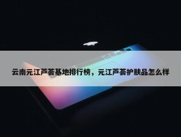 云南元江芦荟基地排行榜，元江芦荟护肤品怎么样