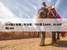 S14瑞士轮第二轮分组：TES遇上GEN，BLG对阵LNG